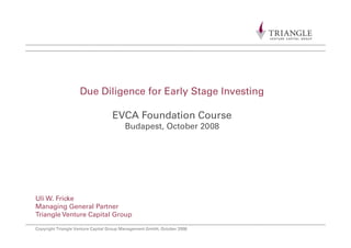 Due Diligence for Early Stage Investingg y g g
EVCA Foundation Course
B d t O t b 2008Budapest, October 2008
Uli W. Fricke
Managing General Partner
Copyright Triangle Venture Capital Group Management GmbH, October 2008
Managing General Partner
Triangle Venture Capital Group
 