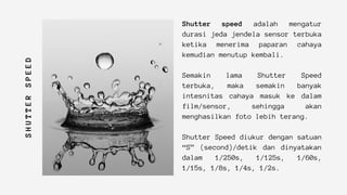S
H
U
T
T
E
R
S
P
E
E
D
Shutter speed adalah mengatur
durasi jeda jendela sensor terbuka
ketika menerima paparan cahaya
kemudian menutup kembali.
Semakin lama Shutter Speed
terbuka, maka semakin banyak
intesnitas cahaya masuk ke dalam
film/sensor, sehingga akan
menghasilkan foto lebih terang.
Shutter Speed diukur dengan satuan
“S” (second)/detik dan dinyatakan
dalam 1/250s, 1/125s, 1/60s,
1/15s, 1/8s, 1/4s, 1/2s.
 