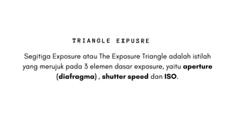 Segitiga Exposure atau The Exposure Triangle adalah istilah
yang merujuk pada 3 elemen dasar exposure, yaitu aperture
(diafragma) , shutter speed dan ISO.
T R I A N G L E E X P U S R E
 