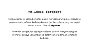 Ketiga elemen ini saling berkaitan dalam mempengaruhi proses masuknya
paparan cahaya/sinar kedalam kamera, jumlah cahaya yang mencapai
sensor kamera disebut exposure.
Point dari pengaturan segitiga exposure adalah, menyeimbangkan
intensitas cahaya yang masuk ke dalam kamera dengan 3 metode
berbeda.
T R I A N G L E E X P O S U R E
 