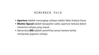 Aperture adalah menangkap cahaya melalui lebar bukaan lensa.
Shutter Speed adalah kecepatan waktu aperture terbuka dalam
menerima cahaya yang masuk.
Sementara ISO adalah sensitifitas sensor kamera ketika
memproses paparan cahaya.
R E M E M B E R T H I S
 