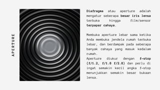 A
P
E
R
T
U
R
E
Diafragma atau aperture adalah
mengatur seberapa besar iris lensa
terbuka hingga film/sensor
terpapar cahaya.
Membuka aperture lebar sama ketika
Anda membuka jendela rumah terbuka
lebar, dan berdampak pada seberapa
banyak cahaya yang masuk kedalam
rumah.
Aperture diukur dengan f-stop
(f/1.2, f/1.8 f/2.8) dan perlu di
ingat semakin kecil angka f-stop
menunjukkan semakin besar bukaan
lensa.
 