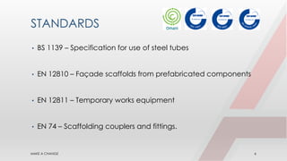 STANDARDS
• BS 1139 – Specification for use of steel tubes
• EN 12810 – Façade scaffolds from prefabricated components
• EN 12811 – Temporary works equipment
• EN 74 – Scaffolding couplers and fittings.
MAKE A CHANGE 6
 