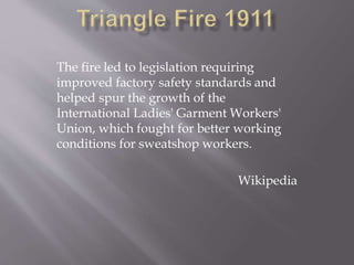 The fire led to legislation requiring
improved factory safety standards and
helped spur the growth of the
International Ladies' Garment Workers'
Union, which fought for better working
conditions for sweatshop workers.
Wikipedia
 