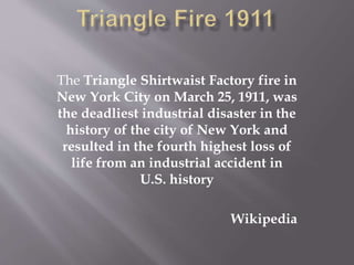 The Triangle Shirtwaist Factory fire in
New York City on March 25, 1911, was
the deadliest industrial disaster in the
history of the city of New York and
resulted in the fourth highest loss of
life from an industrial accident in
U.S. history
Wikipedia
 