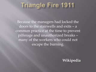 Because the managers had locked the
doors to the stairwells and exits – a
common practice at the time to prevent
pilferage and unauthorized breaks –
many of the workers who could not
escape the burning.
Wikipedia
 