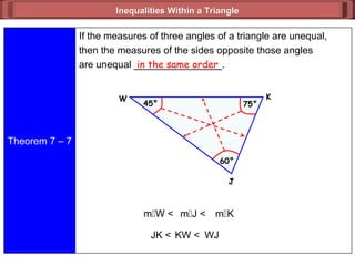 Inequalities Within a Triangle
Inequalities Within a Triangle
Theorem 7 – 7
If the measures of three angles of a triangle are unequal,
then the measures of the sides opposite those angles
are unequal ________________.
in the same order
JK < KW < WJ
mW < mK
mJ <
J
45°
W K
60°
75°
 