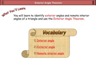 Exterior Angle Theorem
Exterior Angle Theorem
You will learn to identify exterior angles and remote interior
angles of a triangle and use the Exterior Angle Theorem.
1) Interior angle
2) Exterior angle
3) Remote interior angle
 