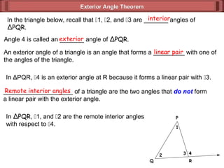 Exterior Angle Theorem
Exterior Angle Theorem
1
2 3 4
P
Q R
In the triangle below, recall that 1, 2, and 3 are _______ angles of
ΔPQR.
interior
Angle 4 is called an _______ angle of ΔPQR.
exterior
An exterior angle of a triangle is an angle that forms a _________ with one of
the angles of the triangle.
linear pair
In ΔPQR, 4 is an exterior angle at R because it forms a linear pair with 3.
____________________ of a triangle are the two angles that do not form
a linear pair with the exterior angle.
Remote interior angles
In ΔPQR, 1, and 2 are the remote interior angles
with respect to 4.
 