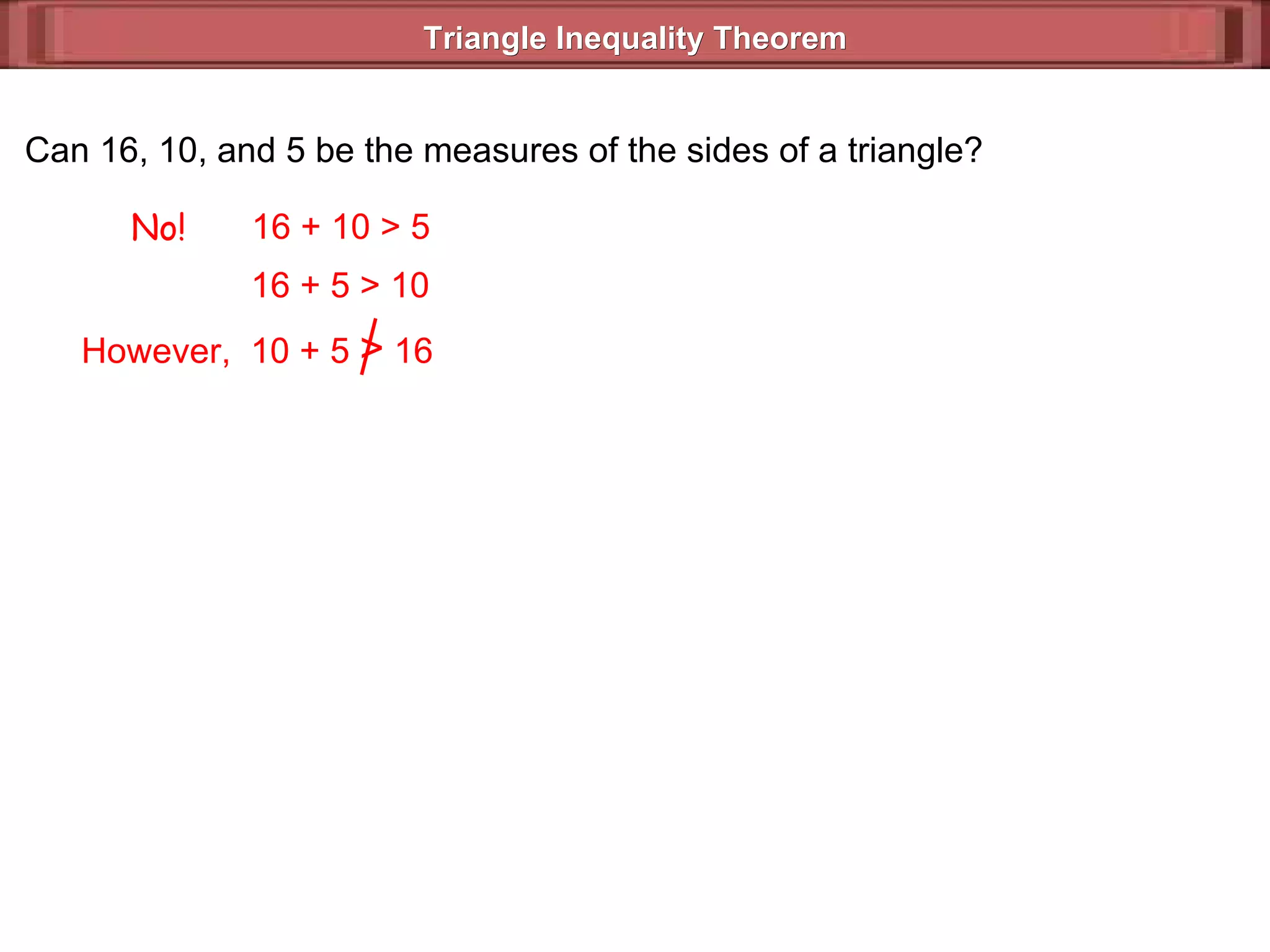 Triangle Inequality Theorem  Can 16, 10, and 5 be the measures of the sides of a triangle? No! 16 + 10 > 5 16 + 5 > 10 However,  10 + 5  >  16 