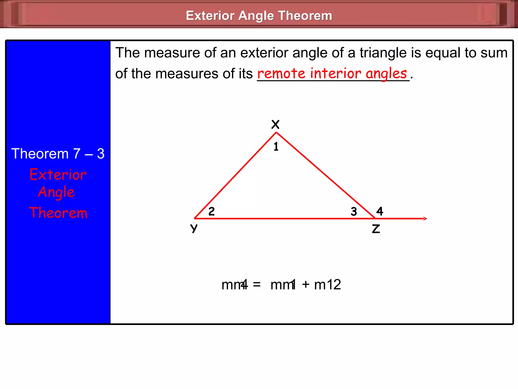 Exterior Angle Theorem  remote interior angles m  4 =  m  1 + m  2 Theorem 7 – 3 Exterior Angle  Theorem The measure of an exterior angle of a triangle is equal to sum of the measures of its ___________________. X 4 3 2 1 Z Y 