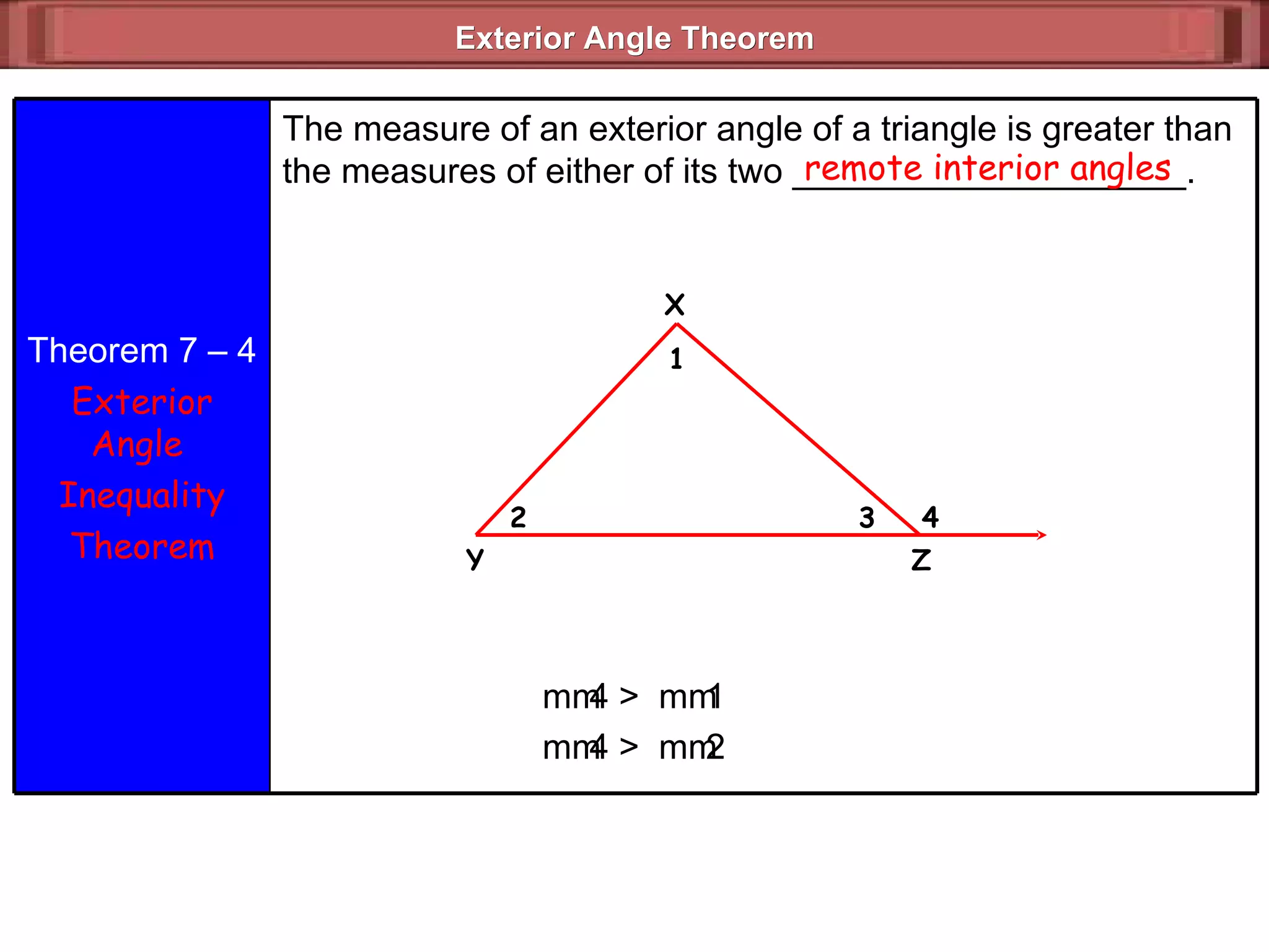 Exterior Angle Theorem  remote interior angles m  4 >  m  1 m  4 >  m  2 Theorem 7 – 4 Exterior Angle  Inequality Theorem The measure of an exterior angle of a triangle is greater than the measures of either of its two ____________________. X 4 3 2 1 Z Y 