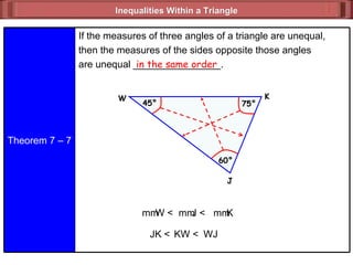Inequalities Within a Triangle  in the same order JK < KW < WJ m  W < m  K m  J < Theorem 7 – 7 If the measures of three angles of a triangle are unequal, then the measures of the sides opposite those angles are unequal ________________. J 45° W K 60° 75° 