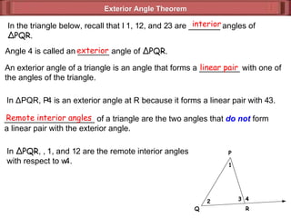 Exterior Angle Theorem  In the triangle below, recall that   1,   2, and   3 are _______ angles of Δ PQR. interior Angle 4 is called an _______ angle of  Δ PQR. exterior An exterior angle of a triangle is an angle that forms a _________ with one of the angles of the triangle. linear pair In  Δ PQR,   4 is an exterior angle at R because it forms a linear pair with   3. ____________________ of a triangle are the two angles that  do not  form a linear pair with the exterior angle. Remote interior angles In  Δ PQR ,   1, and   2 are the remote interior angles  with respect to   4. 1 2 3 4 P Q R 