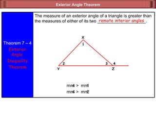 Exterior Angle Theorem  remote interior angles m  4 >  m  1 m  4 >  m  2 Theorem 7 – 4 Exterior Angle  Inequality Theorem The measure of an exterior angle of a triangle is greater than the measures of either of its two ____________________. X 4 3 2 1 Z Y 