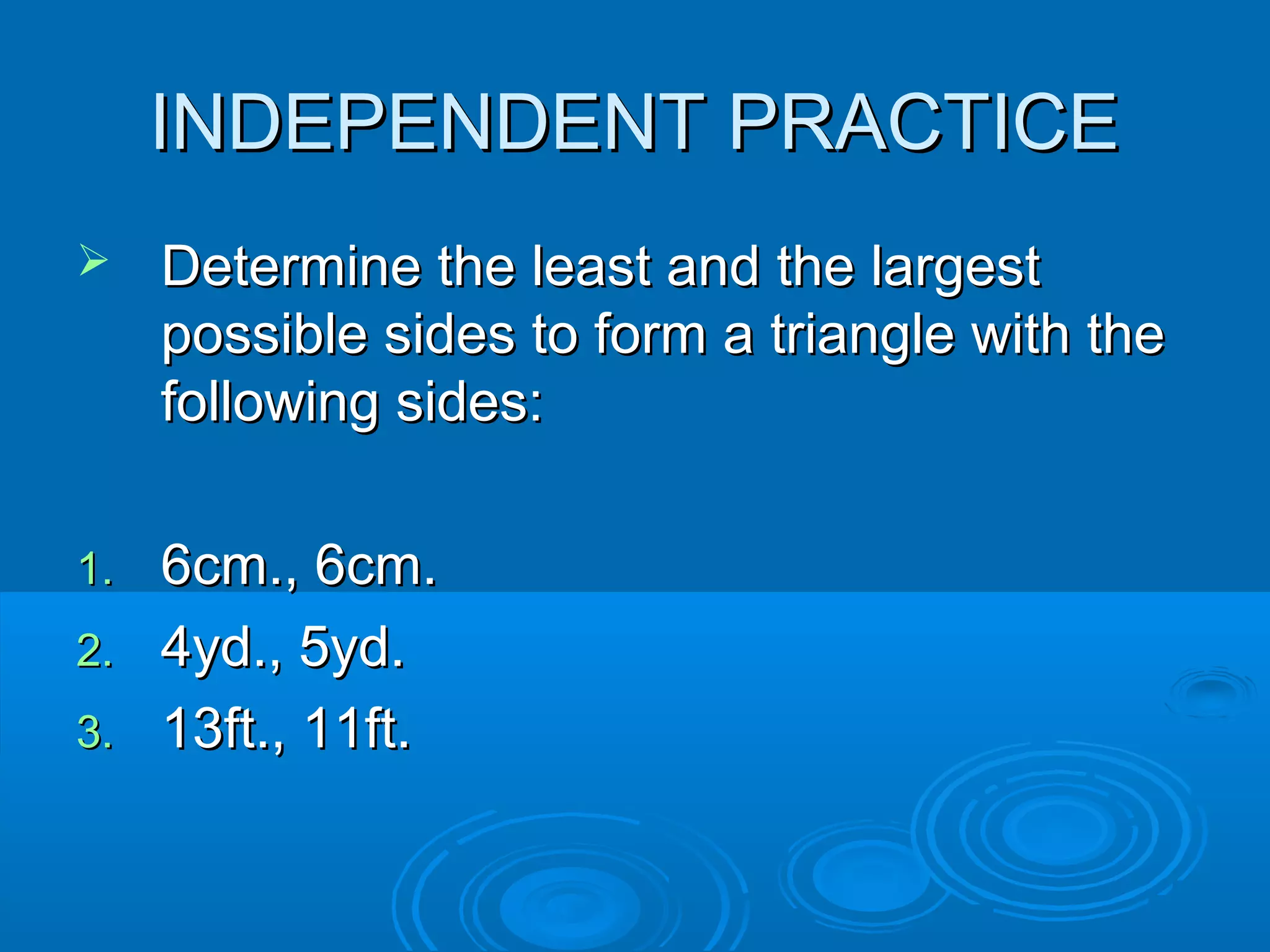 INDEPENDENT PRACTICE
Determine the least and the largest
possible sides to form a triangle with the
following sides:
6cm., 6cm.
2. 4yd., 5yd.
3. 13ft., 11ft.
1.