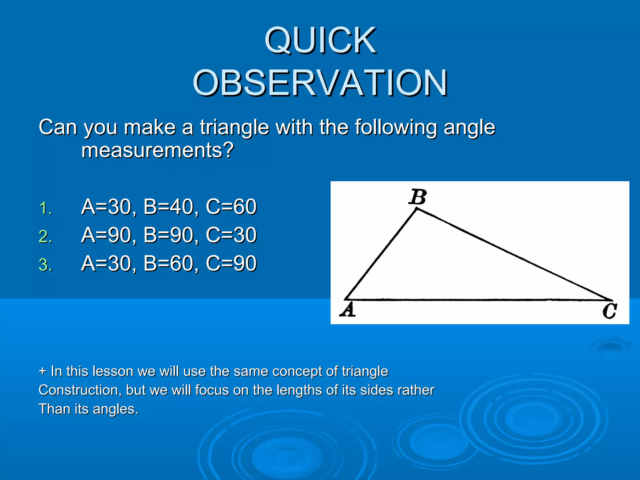 QUICK
OBSERVATION
Can you make a triangle with the following angle
measurements?
1.
2.
3.
A=30, B=40, C=60
A=90, B=90, C=30
A=30, B=60, C=90
+ In this lesson we will use the same concept of triangle
Construction, but we will focus on the lengths of its sides rather
Than its angles.
