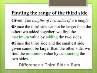 Finding the range of the third side:
Given The lengths of two sides of a triangle
Since the third side cannot be larger than the
other two added together, we find the
maximum value by adding the two sides.
Since the third side and the smallest side
given cannot be larger than the other side, we
find the minimum value by subtracting the
two sides.
Difference < Third Side < Sum
5
 