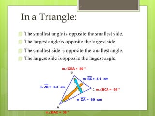 In a Triangle:
 The largest angle is opposite the largest side.
mBAC = 36 °
mCBA = 80 °
mBCA = 64 °
m CA = 6.9 cm
m BC = 4.1 cm
m AB = 6.3 cm
A
B
C
 The smallest angle is opposite the smallest side.
 The smallest side is opposite the smallest angle.
 The largest side is opposite the largest angle.
7
 