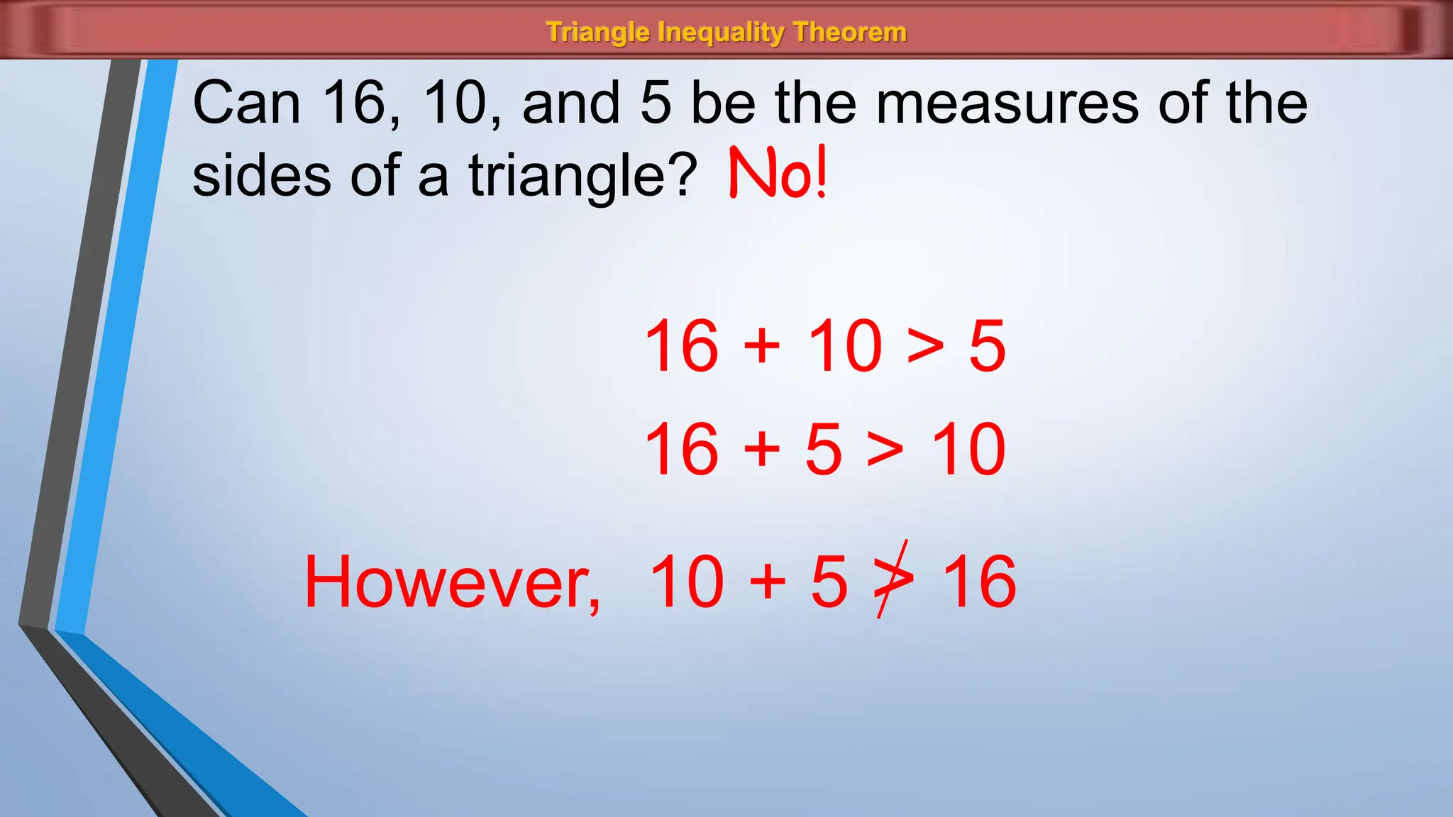 Triangle Inequality Theorem
Can 16, 10, and 5 be the measures of the
sides of a triangle? No!
16 + 10 > 5
16 + 5 > 10
However, 10 + 5 > 16
 