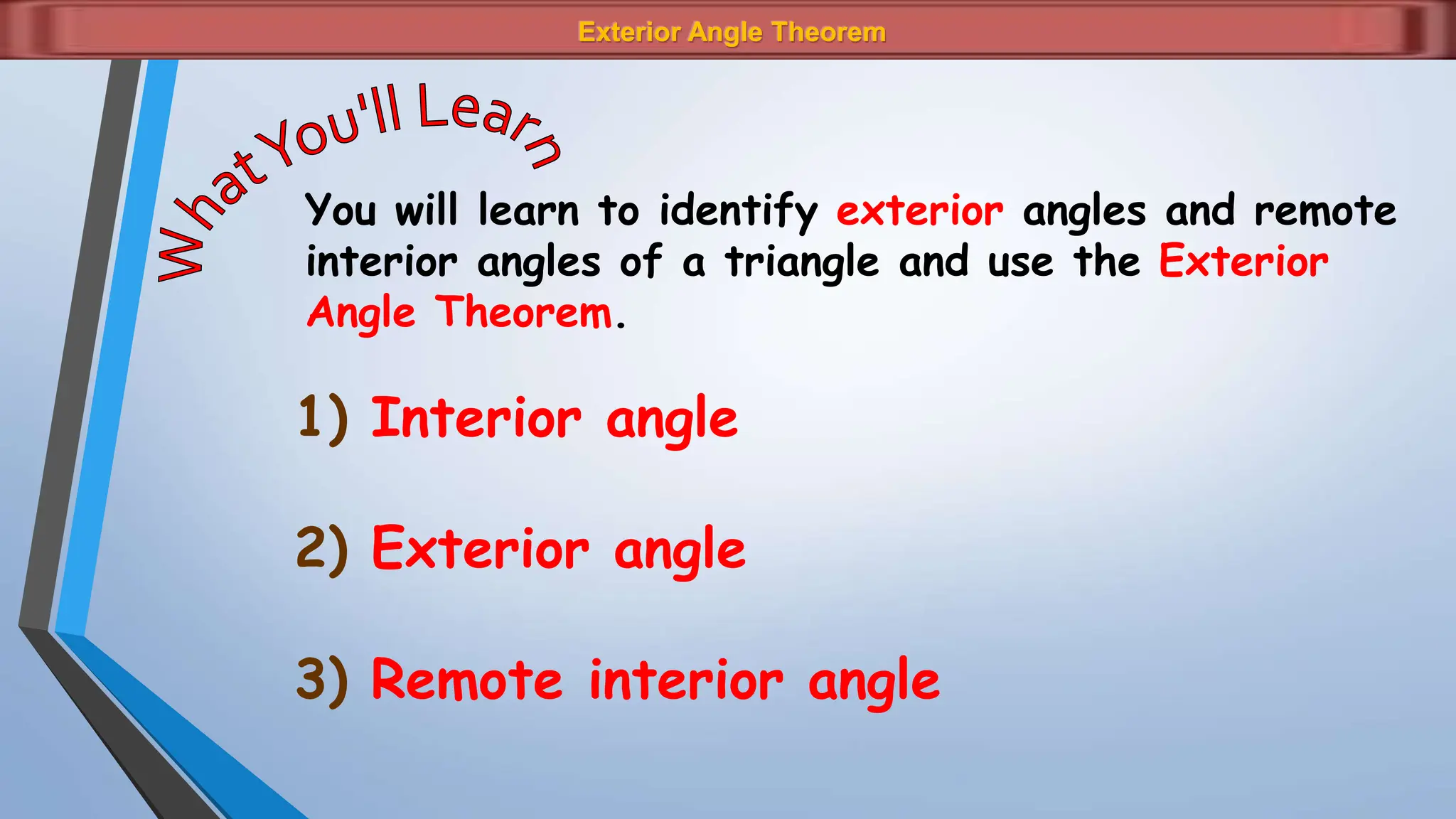 Exterior Angle Theorem
You will learn to identify exterior angles and remote
interior angles of a triangle and use the Exterior
Angle Theorem.
1) Interior angle
2) Exterior angle
3) Remote interior angle
 