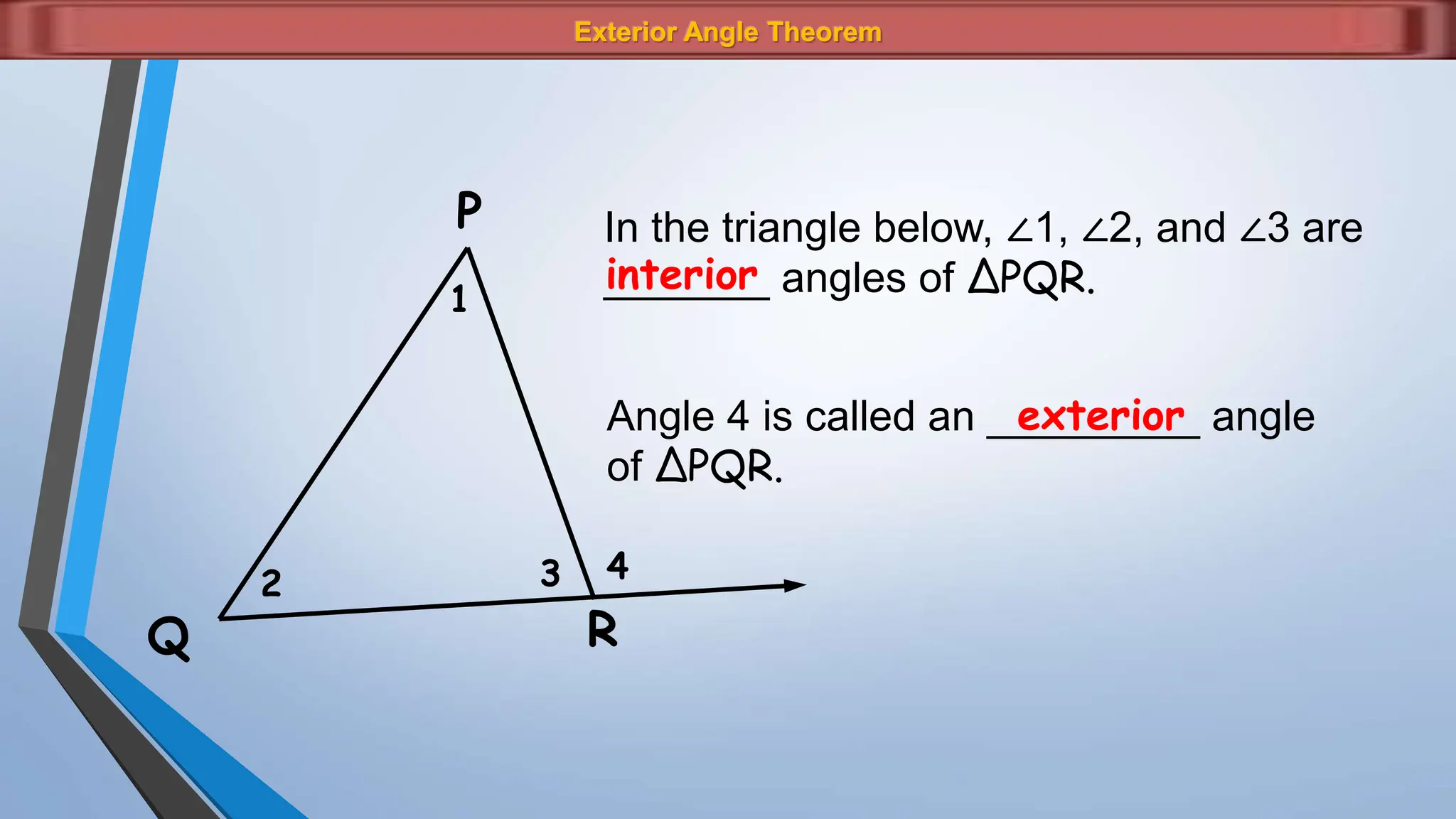 Exterior Angle Theorem
1
2 3 4
P
Q R
In the triangle below, ∠1, ∠2, and ∠3 are
_______ angles of ΔPQR.
interior
Angle 4 is called an _________ angle
of ΔPQR.
exterior
 