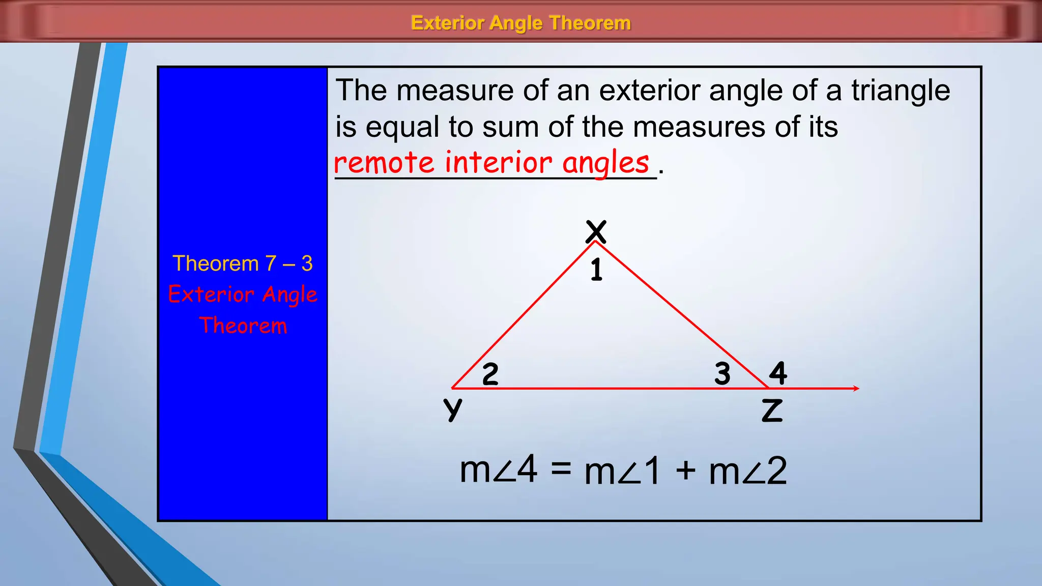 Exterior Angle Theorem
Theorem 7 – 3
Exterior Angle
Theorem
The measure of an exterior angle of a triangle
is equal to sum of the measures of its
___________________.
remote interior angles
X
4
3
2
1
Z
Y
m∠4 = m∠1 + m∠2
 