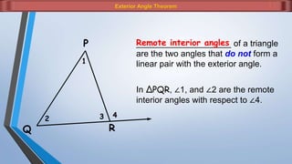 Exterior Angle Theorem
1
2 3 4
P
Q R
In ΔPQR, ∠1, and ∠2 are the remote
interior angles with respect to ∠4.
____________________ of a triangle
are the two angles that do not form a
linear pair with the exterior angle.
Remote interior angles
 