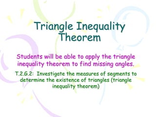 Triangle Inequality
Theorem
Students will be able to apply the triangle
inequality theorem to find missing angles.
T.2.G.2: Investigate the measures of segments to
determine the existence of triangles (triangle
inequality theorem)
 