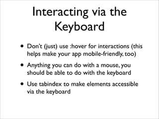 Interacting via the
        Keyboard
• Don’t (just) use :hover for interactions (this
  helps make your app mobile-friendly, too)
• Anything you can do with a mouse, you
  should be able to do with the keyboard
• Use tabindex to make elements accessible
  via the keyboard
 