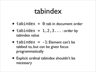 tabindex
• tabindex      = 0: tab in document order

• tabindex     = 1,2,3... : order by
  tabindex value
• tabindex     = -1: Element can’t be
  tabbed to, but can be given focus
  programmatically
• Explicit ordinal tabindex shouldn’t be
  necessary
 