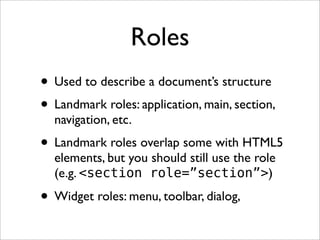 Roles
• Used to describe a document’s structure
• Landmark roles: application, main, section,
  navigation, etc.
• Landmark roles overlap some with HTML5
  elements, but you should still use the role
  (e.g. <section role=”section”>)

• Widget roles: menu, toolbar, dialog,
 