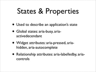 States & Properties
• Used to describe an application’s state
• Global states: aria-busy, aria-
  activedecendant
• Widget attributes: aria-pressed, aria-
  hidden, aria-autocomplete
• Relationship attributes: aria-labelledby, aria-
  controls
 