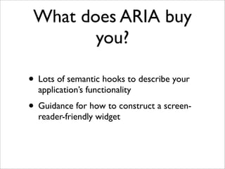 What does ARIA buy
        you?

• Lots of semantic hooks to describe your
  application’s functionality
• Guidance for how to construct a screen-
  reader-friendly widget
 