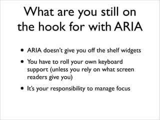 What are you still on
the hook for with ARIA
• ARIA doesn’t give you off the shelf widgets
• You have to roll your own keyboard
  support (unless you rely on what screen
  readers give you)
• It’s your responsibility to manage focus
 