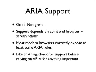 ARIA Support
• Good. Not great.
• Support depends on combo of browser +
  screen reader
• Most modern browsers correctly expose at
  least some ARIA roles.
• Like anything, check for support before
  relying on ARIA for anything important.
 