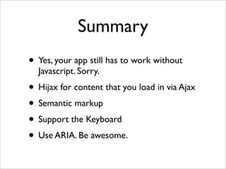 Summary
• Yes, your app still has to work without
  Javascript. Sorry.
• Hijax for content that you load in via Ajax
• Semantic markup
• Support the Keyboard
• Use ARIA. Be awesome.
 