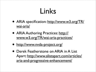 Links
• ARIA speciﬁcation: http://www.w3.org/TR/
  wai-aria/
• ARIA Authoring Practices: http://
  www.w3.org/TR/wai-aria-practices/
• http://www.nvda-project.org/
• Derek Featherstone on ARIA in A List
  Apart: http://www.alistapart.com/articles/
  aria-and-progressive-enhancement/
 