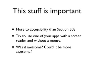 This stuff is important

• More to accessibility than Section 508
• Try to use one of your apps with a screen
  reader and without a mouse.
• Was it awesome? Could it be more
  awesome?
 
