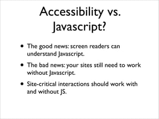 Accessibility vs.
         Javascript?
• The good news: screen readers can
  understand Javascript.
• The bad news: your sites still need to work
  without Javascript.
• Site-critical interactions should work with
  and without JS.
 