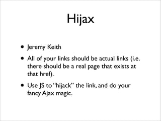 Hijax

• Jeremy Keith
• All of your links should be actual links (i.e.
  there should be a real page that exists at
  that href).
• Use JS to “hijack” the link, and do your
  fancy Ajax magic.
 
