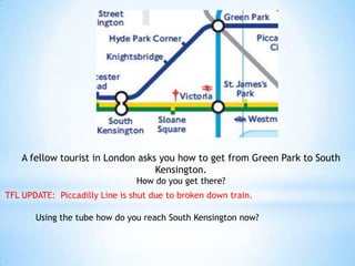 A fellow tourist in London asks you how to get from Green Park to South Kensington.How do you get there?TFL UPDATE:  Piccadilly Line is shut due to broken down train.Using the tube how do you reach South Kensington now?