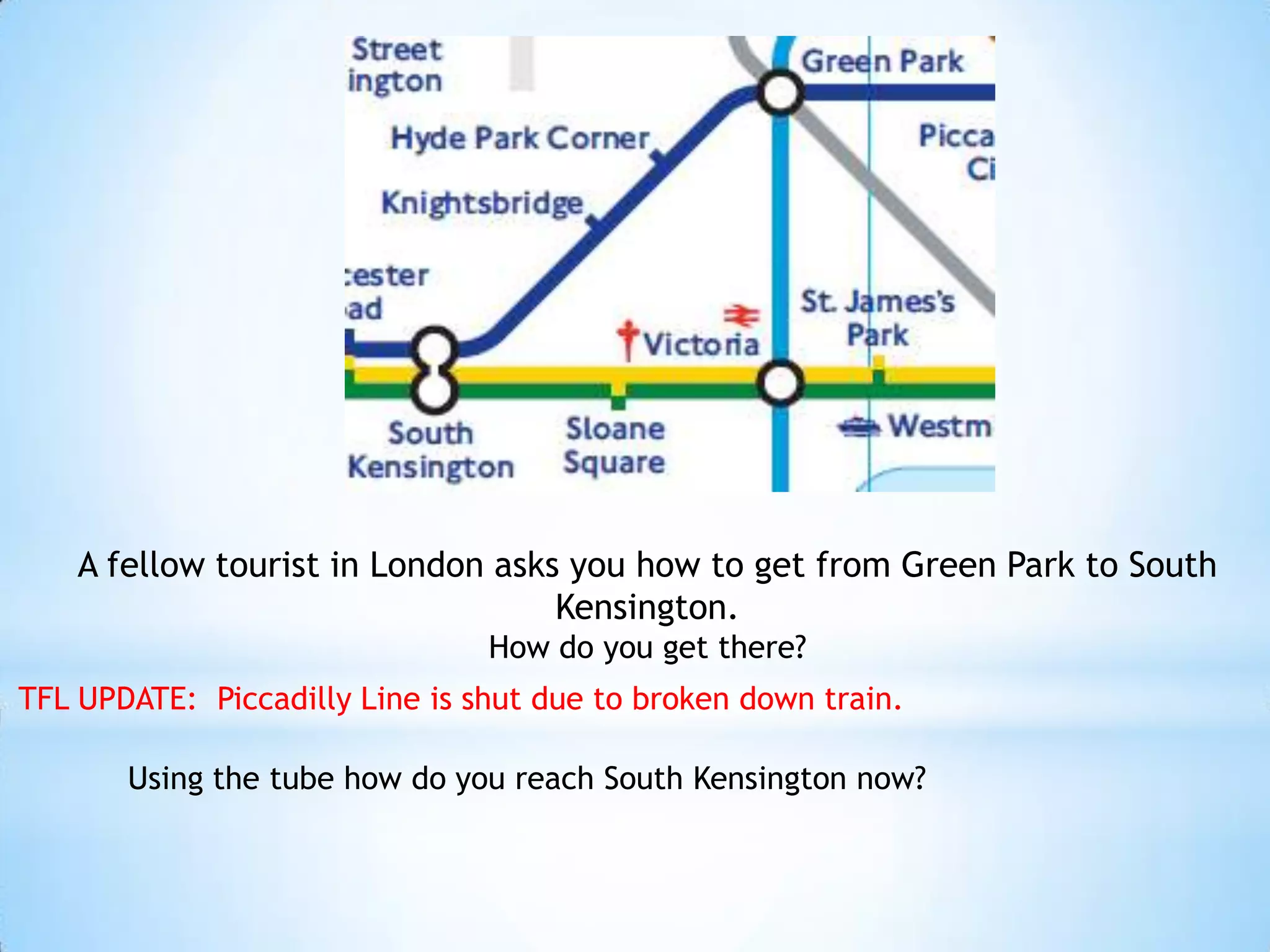 A fellow tourist in London asks you how to get from Green Park to South Kensington.How do you get there?TFL UPDATE:  Piccadilly Line is shut due to broken down train.Using the tube how do you reach South Kensington now?