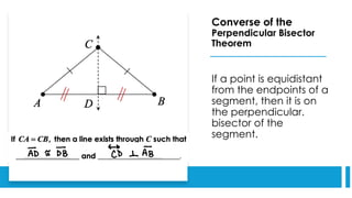 Converse of the
Perpendicular Bisector
Theorem
If a point is equidistant
from the endpoints of a
segment, then it is on
the perpendicular.
bisector of the
segment.
 