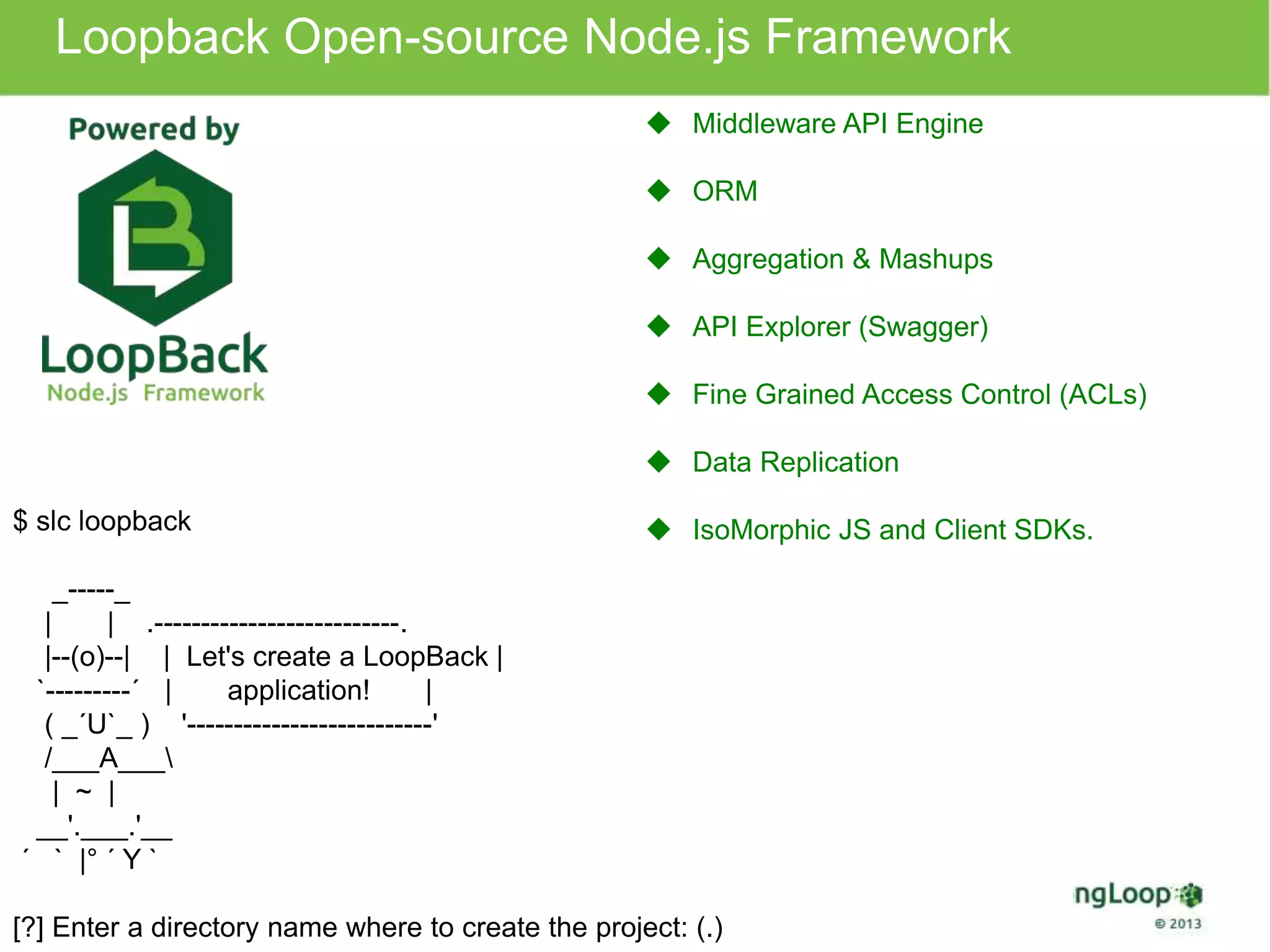 Loopback Open-source Node.js Framework 
$ slc loopback 
_-----_ 
| | .--------------------------. 
|--(o)--| | Let's create a LoopBack | 
`---------´ | application! | 
( _´U`_ ) '--------------------------' 
/___A___ 
| ~ | 
__'.___.'__ 
´ ` |° ´ Y ` 
 Middleware API Engine 
 ORM 
 Aggregation & Mashups 
 API Explorer (Swagger) 
 Fine Grained Access Control (ACLs) 
 Data Replication 
 IsoMorphic JS and Client SDKs. 
[?] Enter a directory name where to create the project: (.) 
 