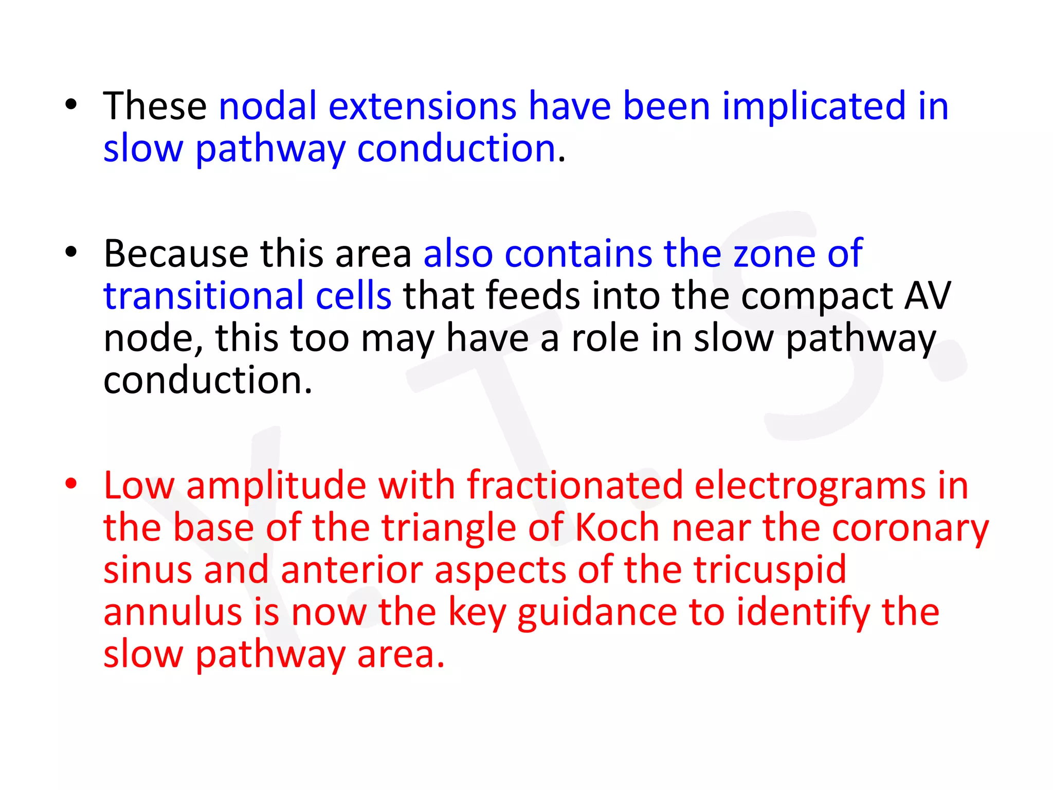 • These nodal extensions have been implicated in
slow pathway conduction.
• Because this area also contains the zone of
transitional cells that feeds into the compact AV
node, this too may have a role in slow pathway
conduction.
• Low amplitude with fractionated electrograms in
the base of the triangle of Koch near the coronary
sinus and anterior aspects of the tricuspid
annulus is now the key guidance to identify the
slow pathway area.
 