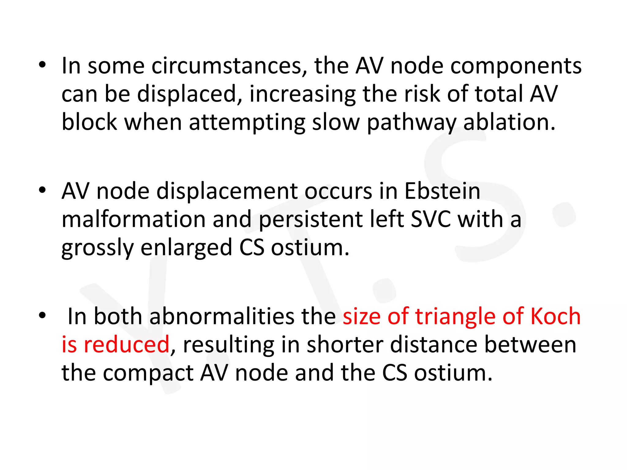 • In some circumstances, the AV node components
can be displaced, increasing the risk of total AV
block when attempting slow pathway ablation.
• AV node displacement occurs in Ebstein
malformation and persistent left SVC with a
grossly enlarged CS ostium.
• In both abnormalities the size of triangle of Koch
is reduced, resulting in shorter distance between
the compact AV node and the CS ostium.
 