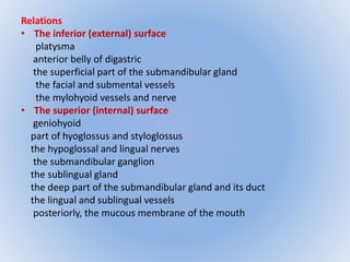 Relations 
• The inferior (external) surface 
platysma 
anterior belly of digastric 
the superficial part of the submandibular gland 
the facial and submental vessels 
the mylohyoid vessels and nerve 
• The superior (internal) surface 
geniohyoid 
part of hyoglossus and styloglossus 
the hypoglossal and lingual nerves 
the submandibular ganglion 
the sublingual gland 
the deep part of the submandibular gland and its duct 
the lingual and sublingual vessels 
posteriorly, the mucous membrane of the mouth 
 