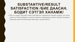 SUBSTANTIVE/RESULT
SATISFACTION /БИЕ ДААСАН,
БОДИТ СЭТГЭЛ ХАНАМЖ/
Энэ нь сургагч багшийн эсвэл манлайллын удирдлагын багийн анхдагч үнэ цэнэ,
жишээ нь бэлэн байдлын үнэлгээ ашиглах, харилцааны деталл бүрээр анхаарах,
харилцан ашигтай хэлэлцээр хийх зэрэгт хүргэж болно.
 