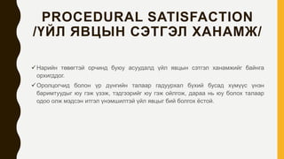 PROCEDURAL SATISFACTION
/ҮЙЛ ЯВЦЫН СЭТГЭЛ ХАНАМЖ/
Нарийн төвөгтэй орчинд буюу асуудалд үйл явцын сэтгэл ханамжийг байнга
орхигддог.
Оролцогчид болон үр дүнгийн талаар гадуурхал бүхий бусад хүмүүс үнэн
баримтуудыг юу гэж үзэж, тэдгээрийг юу гэж ойлгож, дараа нь юу болох талаар
одоо олж мэдсэн итгэл үнэмшилтэй үйл явцыг бий болгох ёстой.
 